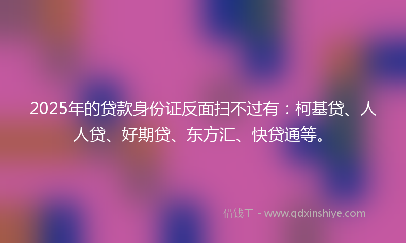2025年的贷款身份证反面扫不过有：柯基贷、人人贷、好期贷、东方汇、快贷通等。