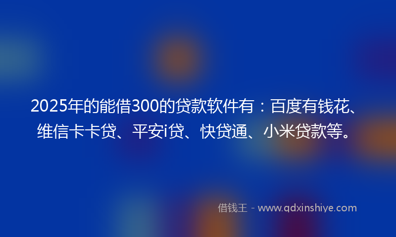 2025年的能借300的贷款软件有：百度有钱花、维信卡卡贷、平安i贷、快贷通、小米贷款等。