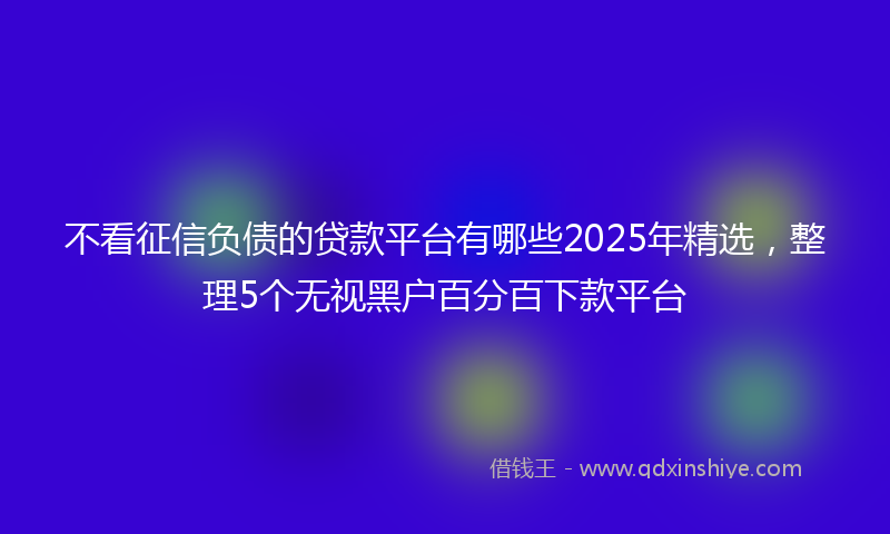 不看征信负债的贷款平台有哪些2025年精选，整理5个无视黑户百分百下款平台