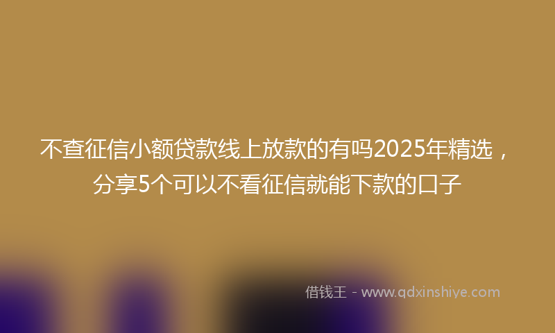 不查征信小额贷款线上放款的有吗2025年精选，分享5个可以不看征信就能下款的口子