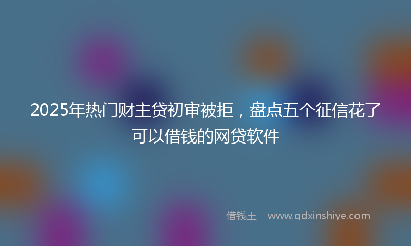 2025年热门财主贷初审被拒，盘点五个征信花了可以借钱的网贷软件