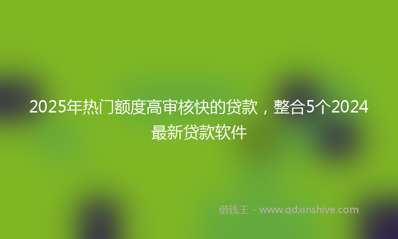 2025年热门额度高审核快的贷款，整合5个2024最新贷款软件