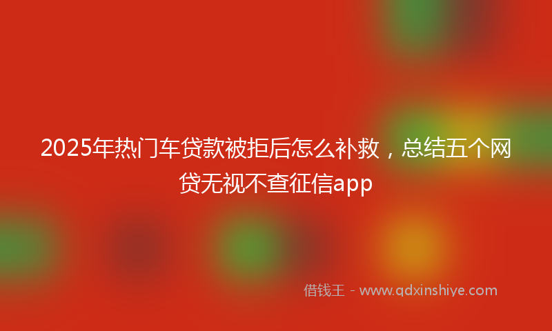 2025年热门车贷款被拒后怎么补救，总结五个网贷无视不查征信app