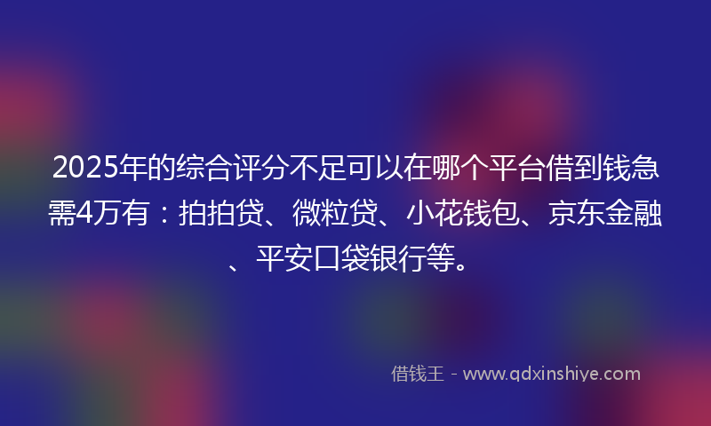 2025年的综合评分不足可以在哪个平台借到钱急需4万有：拍拍贷、微粒贷、小花钱包、京东金融、平安口袋银行等。