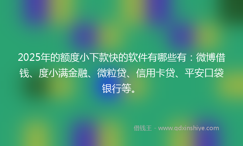 2025年的额度小下款快的软件有哪些有：微博借钱、度小满金融、微粒贷、信用卡贷、平安口袋银行等。