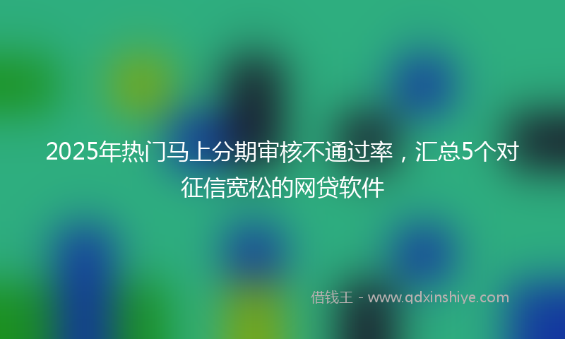 2025年热门马上分期审核不通过率，汇总5个对征信宽松的网贷软件