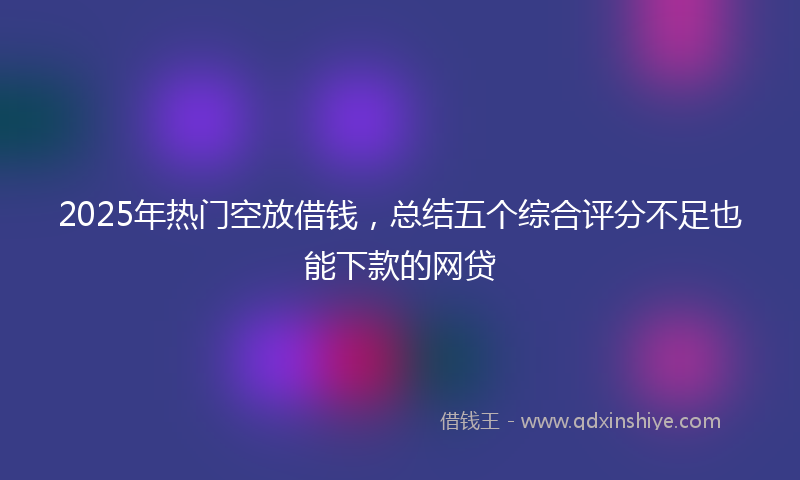 2025年热门空放借钱，总结五个综合评分不足也能下款的网贷