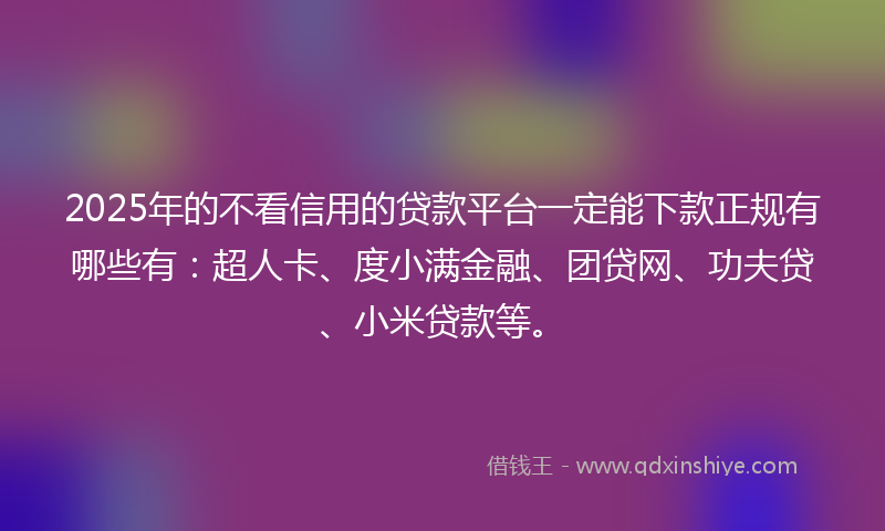 2025年的不看信用的贷款平台一定能下款正规有哪些有：超人卡、度小满金融、团贷网、功夫贷、小米贷款等。