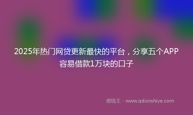 2025年热门网贷更新最快的平台，分享五个APP容易借款1万块的口子