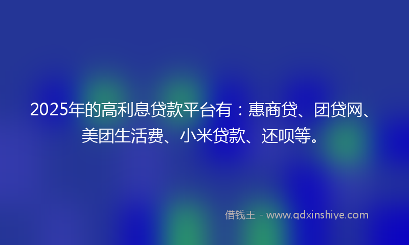 2025年的高利息贷款平台有：惠商贷、团贷网、美团生活费、小米贷款、还呗等。