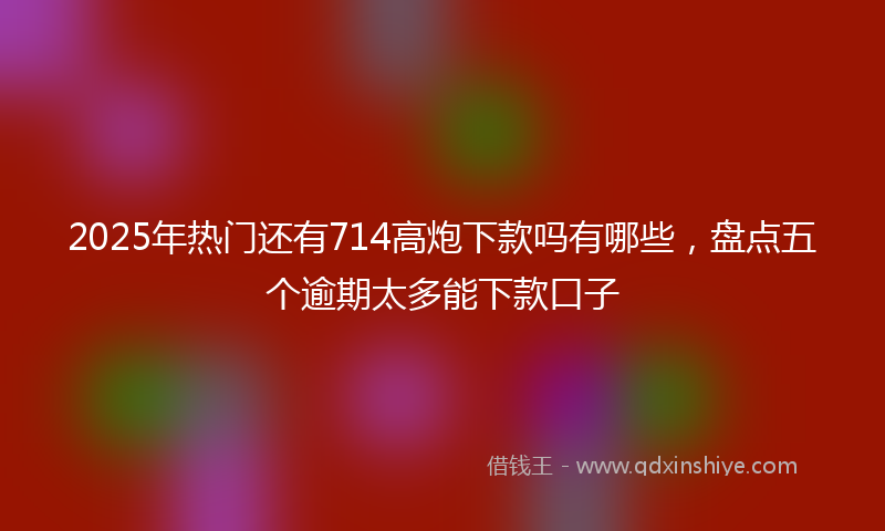 2025年热门还有714高炮下款吗有哪些，盘点五个逾期太多能下款口子