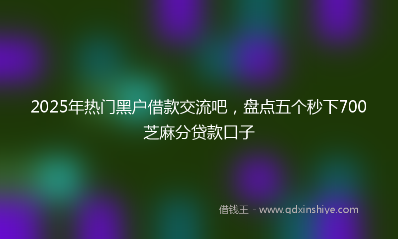 2025年热门黑户借款交流吧,盘点五个秒下700芝麻分贷款口子