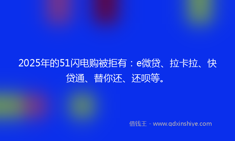 2025年的51闪电购被拒有：e微贷、拉卡拉、快贷通、替你还、还呗等。