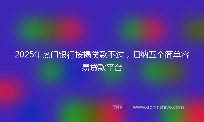 2025年热门银行按揭贷款不过，归纳五个简单容易贷款平台