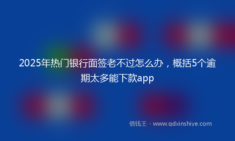 2025年热门银行面签老不过怎么办，概括5个逾期太多能下款app