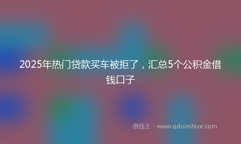 2025年热门贷款买车被拒了，汇总5个公积金借钱口子