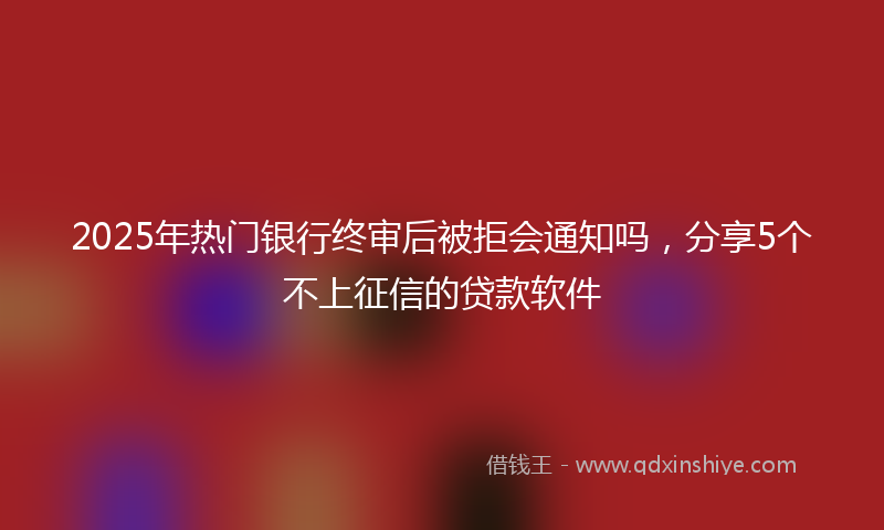 2025年热门银行终审后被拒会通知吗,分享5个不上征信的贷款软件