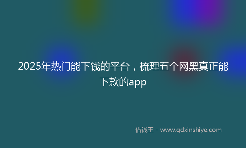 2025年热门能下钱的平台，梳理五个网黑真正能下款的app