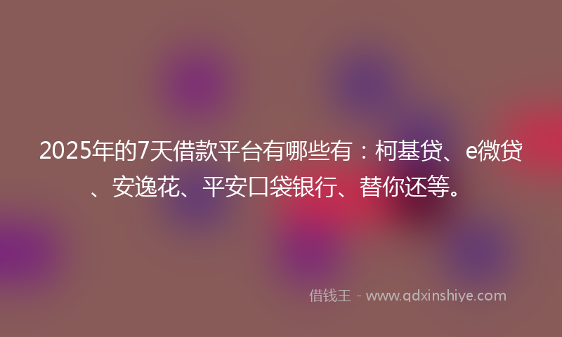 2025年的7天借款平台有哪些有：柯基贷、e微贷、安逸花、平安口袋银行、替你还等。