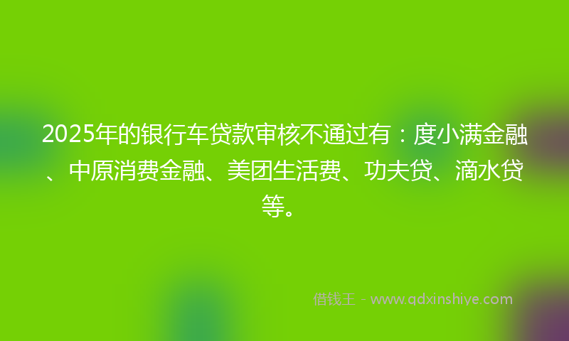 2025年的银行车贷款审核不通过有：度小满金融、中原消费金融、美团生活费、功夫贷、滴水贷等。
