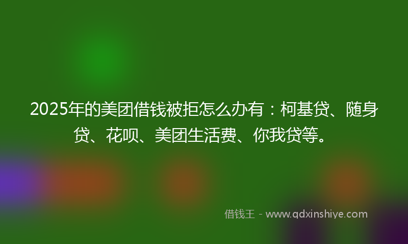 2025年的美团借钱被拒怎么办有：柯基贷、随身贷、花呗、美团生活费、你我贷等。