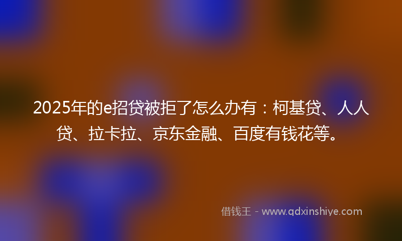 2025年的e招贷被拒了怎么办有：柯基贷、人人贷、拉卡拉、京东金融、百度有钱花等。