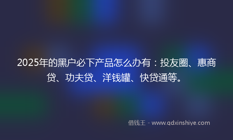 2025年的黑户必下产品怎么办有：投友圈、惠商贷、功夫贷、洋钱罐、快贷通等。