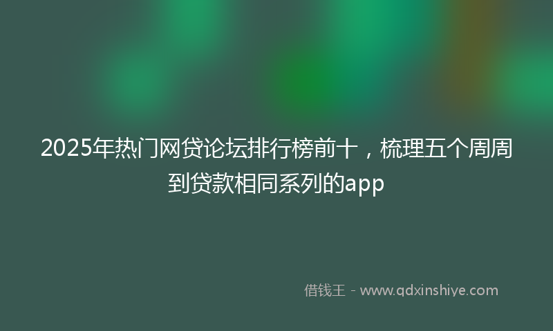 2025年热门网贷论坛排行榜前十，梳理五个周周到贷款相同系列的app