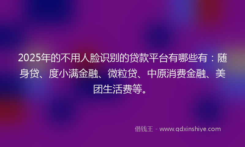 2025年的不用人脸识别的贷款平台有哪些有：随身贷、度小满金融、微粒贷、中原消费金融、美团生活费等。