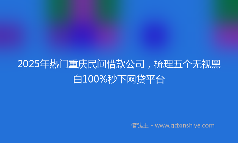 2025年热门重庆民间借款公司，梳理五个无视黑白100%秒下网贷平台