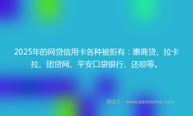 2025年的网贷信用卡各种被拒有：惠商贷、拉卡拉、团贷网、平安口袋银行、还呗等。