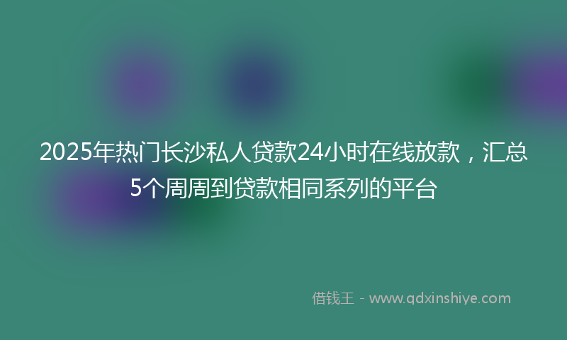 2025年热门长沙私人贷款24小时在线放款，汇总5个周周到贷款相同系列的平台