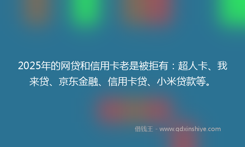 2025年的网贷和信用卡老是被拒有：超人卡、我来贷、京东金融、信用卡贷、小米贷款等。