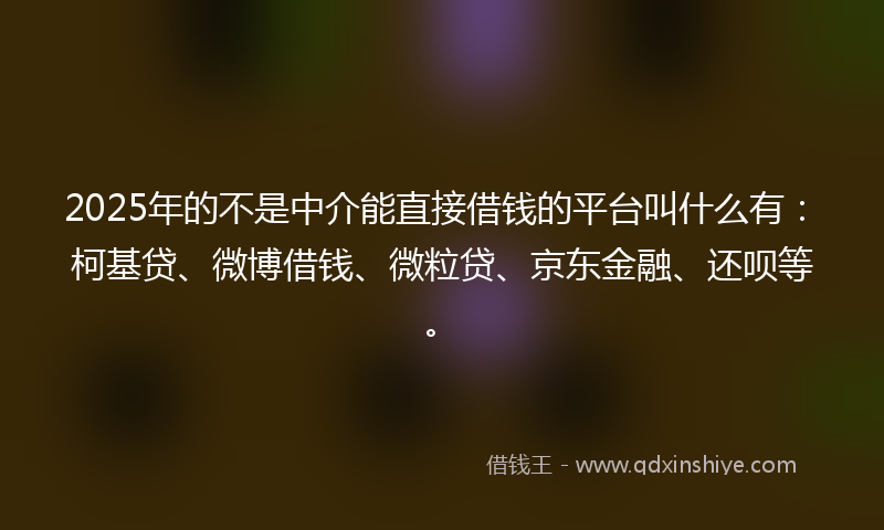 2025年的不是中介能直接借钱的平台叫什么有：柯基贷、微博借钱、微粒贷、京东金融、还呗等。