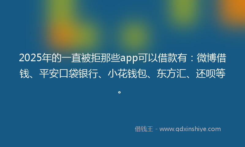 2025年的一直被拒那些app可以借款有：微博借钱、平安口袋银行、小花钱包、东方汇、还呗等。