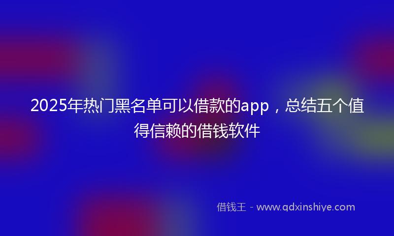 2025年热门黑名单可以借款的app，总结五个值得信赖的借钱软件