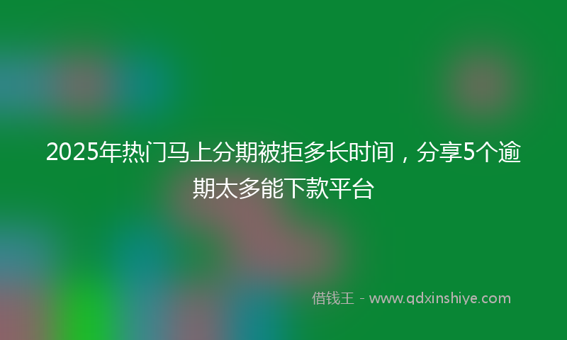 2025年热门马上分期被拒多长时间,分享5个逾期太多能下款平台
