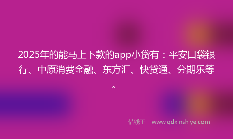 2025年的能马上下款的app小贷有：平安口袋银行、中原消费金融、东方汇、快贷通、分期乐等。