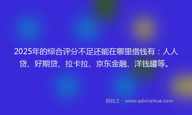 2025年的综合评分不足还能在哪里借钱有：人人贷、好期贷、拉卡拉、京东金融、洋钱罐等。