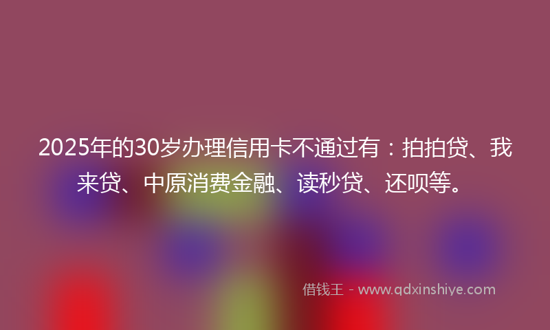 2025年的30岁办理信用卡不通过有：拍拍贷、我来贷、中原消费金融、读秒贷、还呗等。