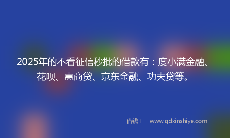 2025年的不看征信秒批的借款有：度小满金融、花呗、惠商贷、京东金融、功夫贷等。