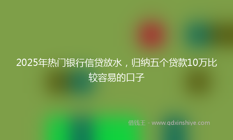 2025年热门银行信贷放水，归纳五个贷款10万比较容易的口子