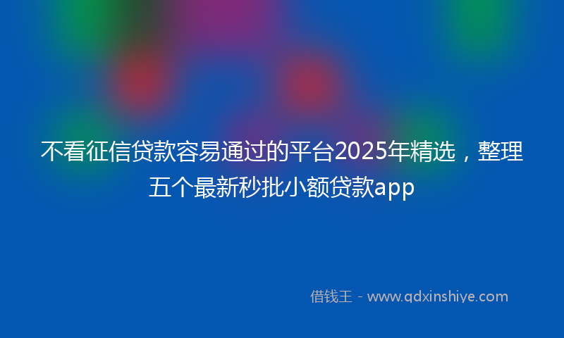 不看征信贷款容易通过的平台2025年精选，整理五个最新秒批小额贷款app