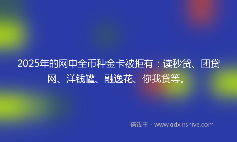 2025年的网申全币种金卡被拒有：读秒贷、团贷网、洋钱罐、融逸花、你我贷等。