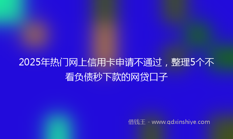 2025年热门网上信用卡申请不通过，整理5个不看负债秒下款的网贷口子