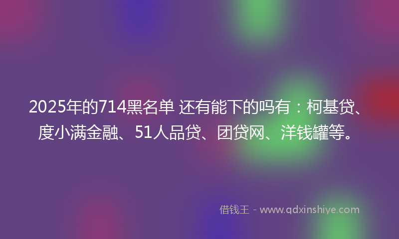 2025年的714黑名单 还有能下的吗有：柯基贷、度小满金融、51人品贷、团贷网、洋钱罐等。