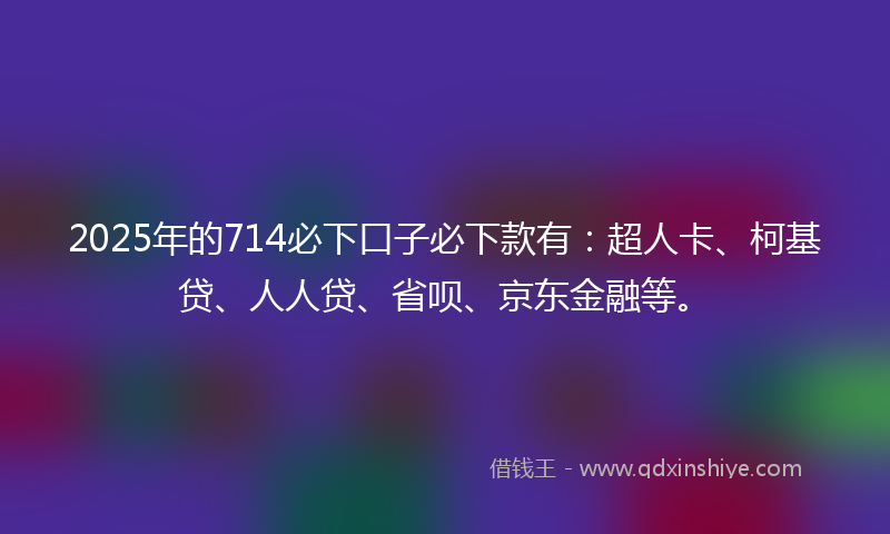 2025年的714必下口子必下款有：超人卡、柯基贷、人人贷、省呗、京东金融等。