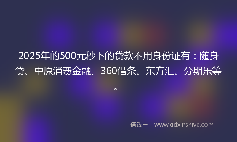 2025年的500元秒下的贷款不用身份证有：随身贷、中原消费金融、360借条、东方汇、分期乐等。
