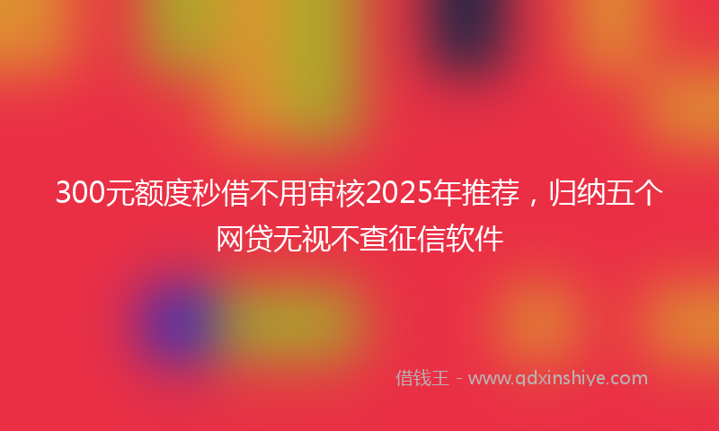 300元额度秒借不用审核2025年推荐，归纳五个网贷无视不查征信软件