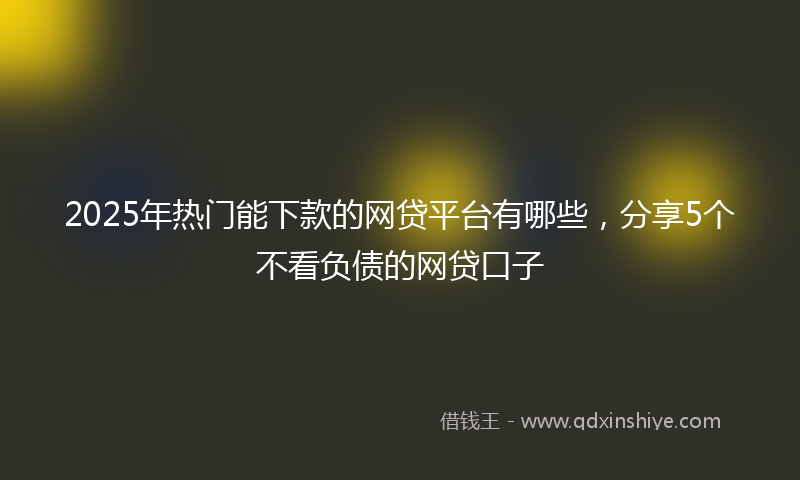 2025年热门能下款的网贷平台有哪些，分享5个不看负债的网贷口子